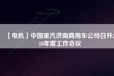【電機(jī)】中國重汽濟(jì)南商用車公司召開2018年度工作會(huì)議 - TECO東元電機(jī) | 變頻器·伺服電機(jī)·減速機(jī)·電機(jī)解決方案