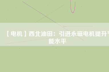 【電機】西北油田:引進(jìn)永磁電機提升節(jié)能水平 - TECO東元電機 | 變頻器·伺服電機·減速機·電機解決方案