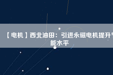 【電機】西北油田:引進(jìn)永磁電機提升節(jié)能水平 - TECO東元電機 | 變頻器·伺服電機·減速機·電機解決方案