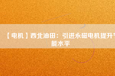 【電機】西北油田:引進(jìn)永磁電機提升節(jié)能水平 - TECO東元電機 | 變頻器·伺服電機·減速機·電機解決方案