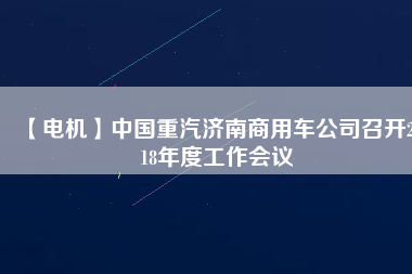 【電機(jī)】中國重汽濟(jì)南商用車公司召開2018年度工作會(huì)議 - TECO東元電機(jī) | 變頻器·伺服電機(jī)·減速機(jī)·電機(jī)解決方案