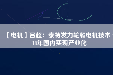 【電機】呂超：泰特發(fā)力輪轂電機技術(shù) 2018年國內(nèi)實現(xiàn)產(chǎn)業(yè)化 - TECO東元電機 | 變頻器·伺服電機·減速機·電機解決方案