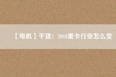 【電機(jī)】干貨:2018重卡行業(yè)怎么變 - TECO東元電機(jī) | 變頻器·伺服電機(jī)·減速機(jī)·電機(jī)解決方案