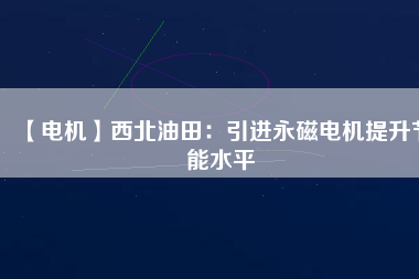 【電機】西北油田:引進(jìn)永磁電機提升節(jié)能水平 - TECO東元電機 | 變頻器·伺服電機·減速機·電機解決方案