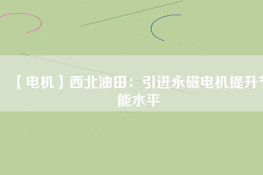【電機】西北油田:引進(jìn)永磁電機提升節(jié)能水平 - TECO東元電機 | 變頻器·伺服電機·減速機·電機解決方案
