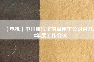 【電機(jī)】中國重汽濟(jì)南商用車公司召開2018年度工作會(huì)議 - TECO東元電機(jī) | 變頻器·伺服電機(jī)·減速機(jī)·電機(jī)解決方案