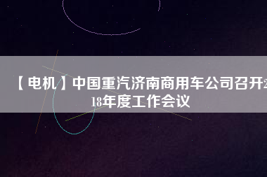 【電機(jī)】中國重汽濟(jì)南商用車公司召開2018年度工作會(huì)議 - TECO東元電機(jī) | 變頻器·伺服電機(jī)·減速機(jī)·電機(jī)解決方案