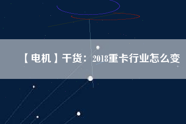 【電機(jī)】干貨:2018重卡行業(yè)怎么變 - TECO東元電機(jī) | 變頻器·伺服電機(jī)·減速機(jī)·電機(jī)解決方案