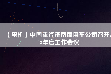 【電機(jī)】中國重汽濟(jì)南商用車公司召開2018年度工作會(huì)議 - TECO東元電機(jī) | 變頻器·伺服電機(jī)·減速機(jī)·電機(jī)解決方案