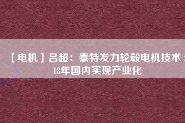 【電機】呂超：泰特發(fā)力輪轂電機技術(shù) 2018年國內(nèi)實現(xiàn)產(chǎn)業(yè)化 - TECO東元電機 | 變頻器·伺服電機·減速機·電機解決方案