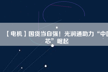【電機】國貨當(dāng)自強！光潤通助力“中國芯”崛起 - TECO東元電機 | 變頻器·伺服電機·減速機·電機解決方案