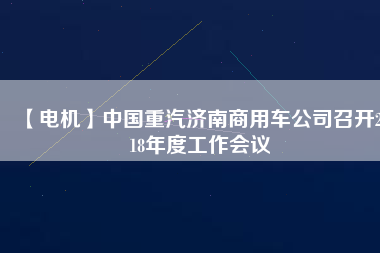 【電機(jī)】中國重汽濟(jì)南商用車公司召開2018年度工作會(huì)議 - TECO東元電機(jī) | 變頻器·伺服電機(jī)·減速機(jī)·電機(jī)解決方案