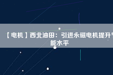 【電機】西北油田:引進(jìn)永磁電機提升節(jié)能水平 - TECO東元電機 | 變頻器·伺服電機·減速機·電機解決方案