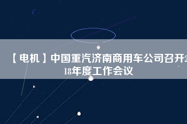 【電機(jī)】中國重汽濟(jì)南商用車公司召開2018年度工作會(huì)議 - TECO東元電機(jī) | 變頻器·伺服電機(jī)·減速機(jī)·電機(jī)解決方案