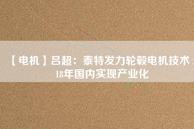 【電機】呂超：泰特發(fā)力輪轂電機技術(shù) 2018年國內(nèi)實現(xiàn)產(chǎn)業(yè)化 - TECO東元電機 | 變頻器·伺服電機·減速機·電機解決方案