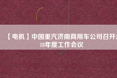 【電機(jī)】中國重汽濟(jì)南商用車公司召開2018年度工作會(huì)議 - TECO東元電機(jī) | 變頻器·伺服電機(jī)·減速機(jī)·電機(jī)解決方案