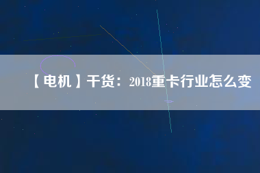 【電機(jī)】干貨:2018重卡行業(yè)怎么變 - TECO東元電機(jī) | 變頻器·伺服電機(jī)·減速機(jī)·電機(jī)解決方案