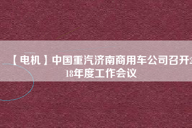【電機(jī)】中國重汽濟(jì)南商用車公司召開2018年度工作會(huì)議 - TECO東元電機(jī) | 變頻器·伺服電機(jī)·減速機(jī)·電機(jī)解決方案