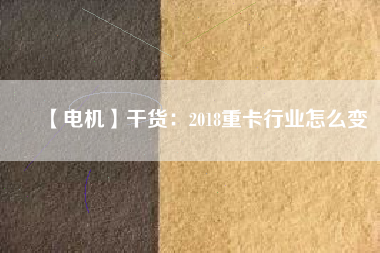 【電機(jī)】干貨:2018重卡行業(yè)怎么變 - TECO東元電機(jī) | 變頻器·伺服電機(jī)·減速機(jī)·電機(jī)解決方案