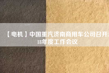【電機(jī)】中國重汽濟(jì)南商用車公司召開2018年度工作會(huì)議 - TECO東元電機(jī) | 變頻器·伺服電機(jī)·減速機(jī)·電機(jī)解決方案
