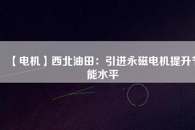 【電機】西北油田:引進(jìn)永磁電機提升節(jié)能水平 - TECO東元電機 | 變頻器·伺服電機·減速機·電機解決方案