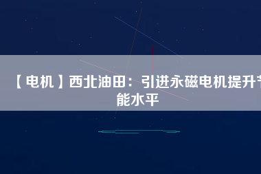 【電機】西北油田:引進(jìn)永磁電機提升節(jié)能水平 - TECO東元電機 | 變頻器·伺服電機·減速機·電機解決方案