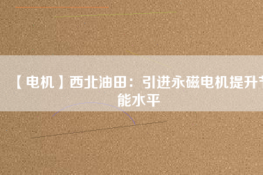 【電機】西北油田:引進(jìn)永磁電機提升節(jié)能水平 - TECO東元電機 | 變頻器·伺服電機·減速機·電機解決方案