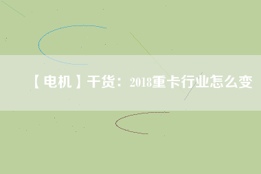 【電機(jī)】干貨:2018重卡行業(yè)怎么變 - TECO東元電機(jī) | 變頻器·伺服電機(jī)·減速機(jī)·電機(jī)解決方案