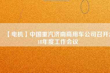 【電機(jī)】中國重汽濟(jì)南商用車公司召開2018年度工作會(huì)議 - TECO東元電機(jī) | 變頻器·伺服電機(jī)·減速機(jī)·電機(jī)解決方案