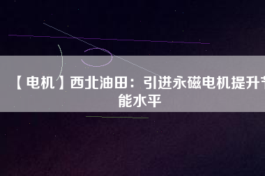 【電機】西北油田:引進(jìn)永磁電機提升節(jié)能水平 - TECO東元電機 | 變頻器·伺服電機·減速機·電機解決方案