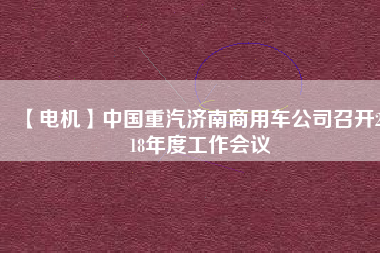 【電機(jī)】中國重汽濟(jì)南商用車公司召開2018年度工作會(huì)議 - TECO東元電機(jī) | 變頻器·伺服電機(jī)·減速機(jī)·電機(jī)解決方案
