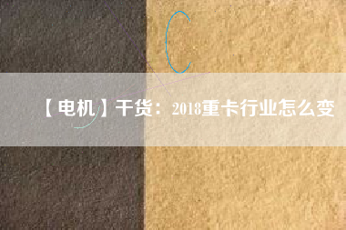 【電機(jī)】干貨:2018重卡行業(yè)怎么變 - TECO東元電機(jī) | 變頻器·伺服電機(jī)·減速機(jī)·電機(jī)解決方案