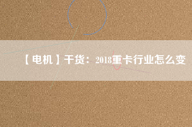 【電機(jī)】干貨:2018重卡行業(yè)怎么變 - TECO東元電機(jī) | 變頻器·伺服電機(jī)·減速機(jī)·電機(jī)解決方案