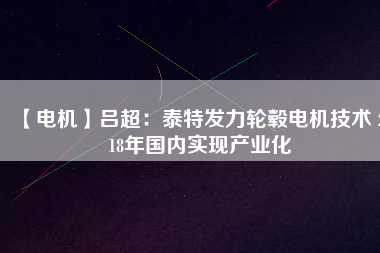 【電機】呂超：泰特發(fā)力輪轂電機技術(shù) 2018年國內(nèi)實現(xiàn)產(chǎn)業(yè)化 - TECO東元電機 | 變頻器·伺服電機·減速機·電機解決方案