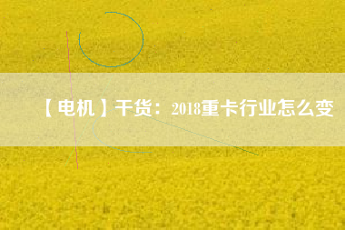 【電機(jī)】干貨:2018重卡行業(yè)怎么變 - TECO東元電機(jī) | 變頻器·伺服電機(jī)·減速機(jī)·電機(jī)解決方案