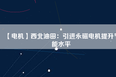 【電機】西北油田:引進(jìn)永磁電機提升節(jié)能水平 - TECO東元電機 | 變頻器·伺服電機·減速機·電機解決方案
