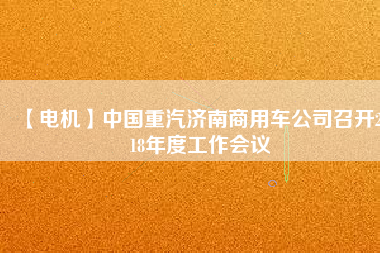 【電機(jī)】中國重汽濟(jì)南商用車公司召開2018年度工作會(huì)議 - TECO東元電機(jī) | 變頻器·伺服電機(jī)·減速機(jī)·電機(jī)解決方案