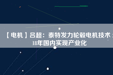【電機】呂超：泰特發(fā)力輪轂電機技術(shù) 2018年國內(nèi)實現(xiàn)產(chǎn)業(yè)化 - TECO東元電機 | 變頻器·伺服電機·減速機·電機解決方案