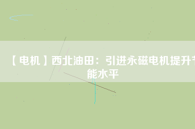 【電機】西北油田:引進(jìn)永磁電機提升節(jié)能水平 - TECO東元電機 | 變頻器·伺服電機·減速機·電機解決方案