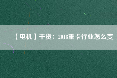 【電機(jī)】干貨:2018重卡行業(yè)怎么變 - TECO東元電機(jī) | 變頻器·伺服電機(jī)·減速機(jī)·電機(jī)解決方案