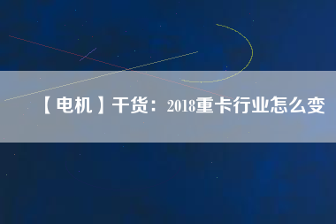 【電機(jī)】干貨:2018重卡行業(yè)怎么變 - TECO東元電機(jī) | 變頻器·伺服電機(jī)·減速機(jī)·電機(jī)解決方案