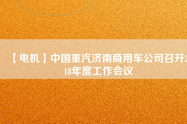 【電機(jī)】中國重汽濟(jì)南商用車公司召開2018年度工作會(huì)議 - TECO東元電機(jī) | 變頻器·伺服電機(jī)·減速機(jī)·電機(jī)解決方案