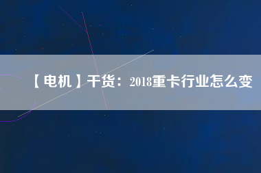 【電機(jī)】干貨:2018重卡行業(yè)怎么變 - TECO東元電機(jī) | 變頻器·伺服電機(jī)·減速機(jī)·電機(jī)解決方案