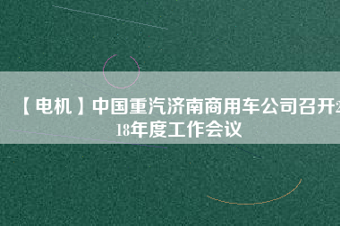 【電機(jī)】中國重汽濟(jì)南商用車公司召開2018年度工作會(huì)議 - TECO東元電機(jī) | 變頻器·伺服電機(jī)·減速機(jī)·電機(jī)解決方案