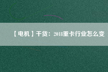 【電機(jī)】干貨:2018重卡行業(yè)怎么變 - TECO東元電機(jī) | 變頻器·伺服電機(jī)·減速機(jī)·電機(jī)解決方案
