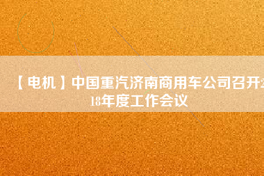 【電機(jī)】中國重汽濟(jì)南商用車公司召開2018年度工作會(huì)議 - TECO東元電機(jī) | 變頻器·伺服電機(jī)·減速機(jī)·電機(jī)解決方案