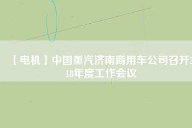 【電機(jī)】中國重汽濟(jì)南商用車公司召開2018年度工作會(huì)議 - TECO東元電機(jī) | 變頻器·伺服電機(jī)·減速機(jī)·電機(jī)解決方案