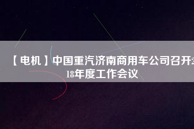 【電機(jī)】中國重汽濟(jì)南商用車公司召開2018年度工作會(huì)議 - TECO東元電機(jī) | 變頻器·伺服電機(jī)·減速機(jī)·電機(jī)解決方案