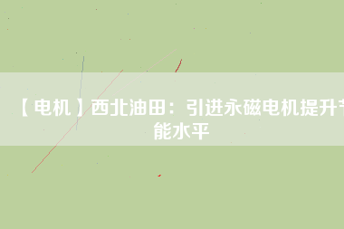 【電機】西北油田:引進(jìn)永磁電機提升節(jié)能水平 - TECO東元電機 | 變頻器·伺服電機·減速機·電機解決方案