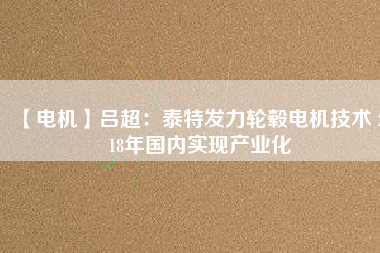 【電機】呂超：泰特發(fā)力輪轂電機技術(shù) 2018年國內(nèi)實現(xiàn)產(chǎn)業(yè)化 - TECO東元電機 | 變頻器·伺服電機·減速機·電機解決方案
